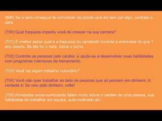 (699) Se o cara conseguir te convencer da paixão que ele tem por algo, contrate o
cara.
(700) Qual fraqueza impediu você de crescer na sua carreira?
(701) É melhor saber qual é a fraqueza do candidato durante a entrevista do que 1
ano depois. Se ele for o cara, treine o bicho.
(702) Contrate as pessoas pelo caráter, e ajude-as a desenvolver suas habilidades
com programas intensivos de treinamento.
(703) Você faz algum trabalho voluntário?
(704) Você não quer trabalhar ao lado de pessoas que só pensam em dinheiro. A
verdade é: Se veio pelo dinheiro, volte!
(705) Atividades extra-curriculares falam muito sobre o caráter de uma pessoa, sua
habilidade de trabalhar em equipe, auto-motivado etc.
 