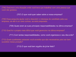 (706) Descreva uma situação onde você teve que trabalhar com uma pessoa que
você não gostava.
(707) O que você quer saber sobre a nossa empresa?
(708) Essa pergunta ajuda você a descobrir o interesse do candidato pela sua
empresa, se ele é um cara curioso, se está preparado.
(709) Quais eram as suas principais responsabilidades na última empresa?
(710) Qual foi o projeto mais difícil que você gerenciou na última empresa?
(711) Com tantas responsabilidades, como você organizava o seu dia-a-dia?
(712) Quais qualidades pessoais você acredita que são necessárias para ser bem
sucedido nessa posição?
(713) O que você tem orgulho de já ter feito?
 