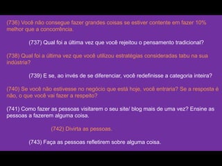 (736) Você não consegue fazer grandes coisas se estiver contente em fazer 10%
melhor que a concorrência.
(737) Qual foi a última vez que você rejeitou o pensamento tradicional?
(738) Qual foi a última vez que você utilizou estratégias consideradas tabu na sua
indústria?
(739) E se, ao invés de se diferenciar, você redefinisse a categoria inteira?
(740) Se você não estivesse no negócio que está hoje, você entraria? Se a resposta é
não, o que você vai fazer a respeito?
(741) Como fazer as pessoas visitarem o seu site/ blog mais de uma vez? Ensine as
pessoas a fazerem alguma coisa.
(742) Divirta as pessoas.
(743) Faça as pessoas refletirem sobre alguma coisa.
 