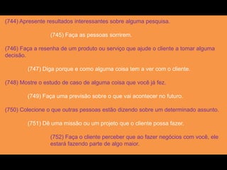 (744) Apresente resultados interessantes sobre alguma pesquisa.
(745) Faça as pessoas sorrirem.
(746) Faça a resenha de um produto ou serviço que ajude o cliente a tomar alguma
decisão.
(747) Diga porque e como alguma coisa tem a ver com o cliente.
(748) Mostre o estudo de caso de alguma coisa que você já fez.
(749) Faça uma previsão sobre o que vai acontecer no futuro.
(750) Colecione o que outras pessoas estão dizendo sobre um determinado assunto.
(751) Dê uma missão ou um projeto que o cliente possa fazer.
(752) Faça o cliente perceber que ao fazer negócios com você, ele
estará fazendo parte de algo maior.
 