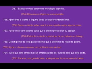 (753) Explique o que determina tecnologia significa.
(754) Resuma um tópico ou uma questão.
(755) Apresente o cliente a alguma coisa ou alguém interessante.
(756) Deixe o cliente saber qual é a sua opinião sobre alguma coisa.
(757) Faça o link com alguma coisa que o cliente precisa ler ou assistir.
(758) Estimule o cliente a participar de um debate ou diálogo.
(759) Dê um ponto de vista para o cliente que é diferente do resto da galera.
(760) Ajude o cliente a resolver um problema que ele tem.
(761) Tudo que está errado na sua empresa pode ser curado pelo que está certo.
(762) Para ter uma grande idéia, você precisar ter um monte de idéias.
 