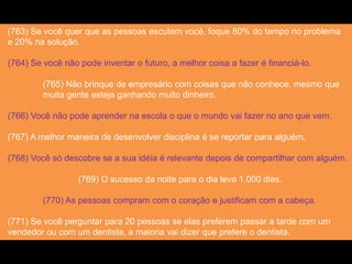 (763) Se você quer que as pessoas escutem você, foque 80% do tempo no problema
e 20% na solução.
(764) Se você não pode inventar o futuro, a melhor coisa a fazer é financiá-lo.
(765) Não brinque de empresário com coisas que não conhece, mesmo que
muita gente esteja ganhando muito dinheiro.
(766) Você não pode aprender na escola o que o mundo vai fazer no ano que vem.
(767) A melhor maneira de desenvolver disciplina é se reportar para alguém.
(768) Você só descobre se a sua idéia é relevante depois de compartilhar com alguém.
(769) O sucesso da noite para o dia leva 1.000 dias.
(770) As pessoas compram com o coração e justificam com a cabeça.
(771) Se você perguntar para 20 pessoas se elas preferem passar a tarde com um
vendedor ou com um dentista, a maioria vai dizer que prefere o dentista.
 