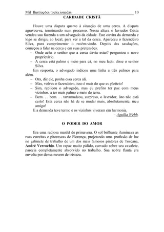 Mil Ilustrações Selecionadas 10
CARIDADE CRISTÃ
Houve uma disputa quanto à situação de uma cerca. A disputa
agravou-se, terminando num processo. Nessa altura o lavrador Costa
vendeu sua fazenda a um advogado da cidade. Este ouvira da demanda e
logo se dirigiu ao local, para ver a tal da cerca. Apareceu o fazendeiro
Silva, pura cumprimentar o recém-vindo. Depois das saudações,
começou a falar na cerca e em suas pretensões.
– Onde acha o senhor que a cerca devia estar? perguntou o novo
proprietário.
– A cerca está palmo e meio para cá, no meu lado, disse o senhor
Silva.
Em resposta, o advogado indicou uma linha a três palmos para
além.
– Ora, diz ele, ponha essa cerca ali.
– Mas, volveu o fazendeiro, isso é mais do que eu pleiteio!
– Sim, replicou o advogado, mas eu prefiro ter paz com meus
vizinhos, a ter mais palmo e meio de terra.
– Bem. . . bem. . . tartamudeou, surpreso, o lavrador, isto não está
certo! Esta cerca não há de se mudar mais, absolutamente, meu
amigo!
E a demanda teve termo e os vizinhos viveram em harmonia.
– Aquilla Webb.
O PODER DO AMOR
Era uma radiosa manhã de primavera. O sol brilhante iluminava as
ruas estreitas e pitorescas de Florença, projetando uma profusão de luz
no gabinete de trabalho de um dos mais famosos pintores de Toscana,
André Verrochio. Um rapaz muito pálido, curvado sobre seu cavalete,
parecia completamente absorvido no trabalho. Sua nobre flauta era
envolta por densa nuvem de tristeza.
 