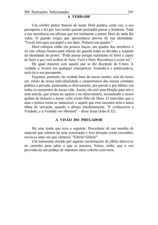 Mil Ilustrações Selecionadas 101
A VERDADE
Um célebre pintor francês de nome Doré perdeu, certa vez, o seu
passaporte e foi por isso retido quando pretendia passar a fronteira. Toda
a sua insistência em afirmar que era realmente o pintor Doré de nada lhe
valeu. O guarda exigiu que apresentasse provas de sua identidade.
"Vocês têm aqui um papel e um lápis. Pintarei um quadro."
Doré esboçou então em poucos traços, um quadro dos arredores e
só este esboço bastou para afastar do guarda todas as dúvidas a respeito
da identidade do pintor. "Pode passar porque realmente só Doré é capaz
de fazer o que você acabou de fazer. Você é Doré. Reconheço-o como tal."
De igual maneira com aquele que se diz discípulo de Cristo. A
verdade o livrará em qualquer emergência. Amando-a e praticando-a,
será ela o seu passaporte.
Façamos, portanto, da verdade base do nosso caráter, selo do nosso
ser, rótulo da nossa individualidade e característico das nossas condutas
pública e privada, praticando-a efetivamente, por paixão e por hábito, em
todos os momentos da nossa vida. Assim, ela será uma bênção para nós e
uma estrela, que reluza no aquém e no além-túmulo, assinalando o nosso
quilate de homem e nosso valor como filho de Deus. O indivíduo que a
ama e pratica torna-se inatacável, e aquele que erra encontra nela a única
tábua de salvação, quando a abraça imediatamente. "E conhecereis a
Verdade, e a Verdade vos libertará" – disse Jesus (João 8:32).
A VISÃO DO PREGADOR
Há uma lenda que reza o seguinte: Procedente de um montão de
material que sobrara de uma construção e fora deixado como escombro,
ouviu-se uma voz que clamava: "Glória! Glória!"
Um transeunte atraído por aquelas exclamações de júbilo deteve-se
no caminho para saber o que se passava. Notou, então, que a voz
provinha de um pedaço de mármore meio coberto com terra.
 