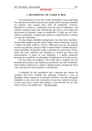Mil Ilustrações Selecionadas 105
BONDADE
A RECOMPENSA DE FAZER O BEM
Um comerciante rico de Nova York, retornando à casa numa tarde
fria, encontrou na soleira da porta uma criança pobre, descalça e banhada
em lágrimas. Seu coração ficou cheio de compaixão. Tomou-a,
alimentou-a e vestiu-a, e, juntamente com um cesto de alimentos e um
cobertor, mandou-a para casa, dizendo-lhe que viesse a ele sempre que
necessitasse de alimento, roupa ou combustível. A mãe, que era viúva,
sentiu-se confortada, e sempre que a pobreza a atingia demais, a criança
ia à casa do comerciante.
Um dia chegou chorando amargamente. Sua mãe havia morrido e
ela não tinha ninguém que lhe valesse senão o bom comerciante. Este fez
o enterro da pobre senhora e levou a filha para casa até que pudesse
escrever aos parentes, porque a mãe se casara contra a vontade dos pais e
estava deserdada. Os parentes então a tomaram do comerciante. Com o
correr dos anos, sobreveio um infortúnio ao homem que havia sido
misericordioso. A morte de seus familiares e a quebra financeira
deixaram-no na pobreza e ao desamparo. Finalmente teve de ficar na rua.
Um dia sofreu um acidente e foi levado para o hospital. Isso foi
noticiado pelos jornais, que fizeram um resumo de sua vida e infortúnio.
Uma bondosa senhora leu a notícia e dirigiu-se para o hospital de Nova
York, para junto do leito do pobre e velho homem.
A princípio ele não reconheceu nela a pequena que outrora ele
auxiliara. Ela havia recebido boa educação, casara-se e vivia na
abastança. Nunca esquecera seu primeiro benfeitor, mas não conseguira
relembrar os seus traços até o momento em que leu a notícia no jornal.
Levou-o para casa e cuidou dele durante o resto dos dias de sua vida,
como se fosse o seu próprio pai. – The Illustrator.
 