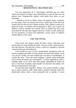 Mil Ilustrações Selecionadas 106
BENEFICÊNCIA MULTIPLICADA
Um rico negociante de S. Petersburgo mantinha por sua conta
vários missionários na índia e dava liberalmente à causa de Deus em sua
própria terra. Perguntou-lhe alguém como podia fazer tanto, ao que
respondeu:
– Quando eu servia ao Diabo, fazia-o em grande escala. E quando,
por Sua graça, Deus me chamou das trevas, resolvi que Cristo havia de
receber mais de mim do que o Diabo recebera. Mas, quanto à razão de eu
poder dar tanto, os senhores devem perguntar a Deus, que é quem me
habilita a fazê-lo. Quando me converti, disse ao Senhor que Sua causa
teria parte de tudo que meu negócio lucrasse; e todos os anos, desde que
fiz essa promessa, os lucros têm duplicado. Assim, posso eu duplicar
minhas dádivas à Sua causa.
NÃO FOI INÚTIL
Uma jovem, que gostava muito de flores, estava cultivando uma
roseira junto de certa muralha de pedra. Crescia a planta vigorosamente,
mas não florescia. Dia após dia a moça a cultivava, regando-a e fazendo
o possível para que ela produzisse.
Certa manhã em que a jovem, desapontada, permanecia perto da
roseira, julgando que todos os seus esforços tivessem sido inúteis, ouviu
a voz de sua vizinha. Era uma inválida que vivia presa à sua habitação. A
vizinha lhe dizia: "Você não pode imaginar o quanto tenho desfrutado
com as flores da roseira que você plantou." A moça, erguendo-se sobre a
muralha, pôde ver do outro lado dela grande quantidade de botões de
rosas. Uma haste da planta, atravessando um interstício da parede, fora
florescer belamente do outro lado.
Aí está uma lição magnífica. Muitas vezes somos tentados a julgar
que os nossos esforços estão sendo inúteis, quando realmente estão eles
produzindo efeitos onde a nossa percepção não os apanha. A nossa
 