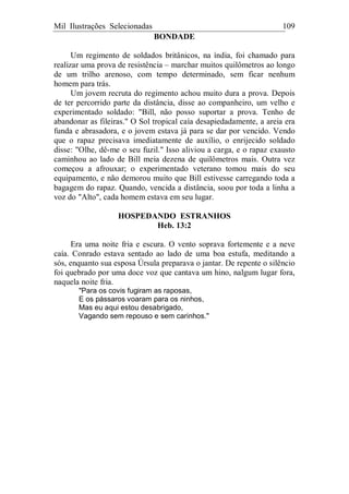 Mil Ilustrações Selecionadas 109
BONDADE
Um regimento de soldados britânicos, na índia, foi chamado para
realizar uma prova de resistência – marchar muitos quilômetros ao longo
de um trilho arenoso, com tempo determinado, sem ficar nenhum
homem para trás.
Um jovem recruta do regimento achou muito dura a prova. Depois
de ter percorrido parte da distância, disse ao companheiro, um velho e
experimentado soldado: "Bill, não posso suportar a prova. Tenho de
abandonar as fileiras." O Sol tropical caía desapiedadamente, a areia era
funda e abrasadora, e o jovem estava já para se dar por vencido. Vendo
que o rapaz precisava imediatamente de auxílio, o enrijecido soldado
disse: "Olhe, dê-me o seu fuzil." Isso aliviou a carga, e o rapaz exausto
caminhou ao lado de Bill meia dezena de quilômetros mais. Outra vez
começou a afrouxar; o experimentado veterano tomou mais do seu
equipamento, e não demorou muito que Bill estivesse carregando toda a
bagagem do rapaz. Quando, vencida a distância, soou por toda a linha a
voz do "Alto", cada homem estava em seu lugar.
HOSPEDANDO ESTRANHOS
Heb. 13:2
Era uma noite fria e escura. O vento soprava fortemente e a neve
caía. Conrado estava sentado ao lado de uma boa estufa, meditando a
sós, enquanto sua esposa Úrsula preparava o jantar. De repente o silêncio
foi quebrado por uma doce voz que cantava um hino, nalgum lugar fora,
naquela noite fria.
"Para os covis fugiram as raposas,
E os pássaros voaram para os ninhos,
Mas eu aqui estou desabrigado,
Vagando sem repouso e sem carinhos."
 