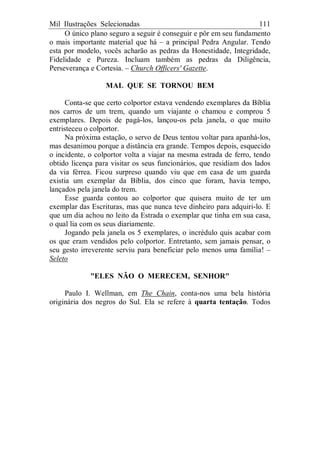 Mil Ilustrações Selecionadas 111
O único plano seguro a seguir é conseguir e pôr em seu fundamento
o mais importante material que há – a principal Pedra Angular. Tendo
esta por modelo, vocês acharão as pedras da Honestidade, Integridade,
Fidelidade e Pureza. Incluam também as pedras da Diligência,
Perseverança e Cortesia. – Church Officers' Gazette.
MAL QUE SE TORNOU BEM
Conta-se que certo colportor estava vendendo exemplares da Bíblia
nos carros de um trem, quando um viajante o chamou e comprou 5
exemplares. Depois de pagá-los, lançou-os pela janela, o que muito
entristeceu o colportor.
Na próxima estação, o servo de Deus tentou voltar para apanhá-los,
mas desanimou porque a distância era grande. Tempos depois, esquecido
o incidente, o colportor volta a viajar na mesma estrada de ferro, tendo
obtido licença para visitar os seus funcionários, que residiam dos lados
da via férrea. Ficou surpreso quando viu que em casa de um guarda
existia um exemplar da Bíblia, dos cinco que foram, havia tempo,
lançados pela janela do trem.
Esse guarda contou ao colportor que quisera muito de ter um
exemplar das Escrituras, mas que nunca teve dinheiro para adquiri-lo. E
que um dia achou no leito da Estrada o exemplar que tinha em sua casa,
o qual lia com os seus diariamente.
Jogando pela janela os 5 exemplares, o incrédulo quis acabar com
os que eram vendidos pelo colportor. Entretanto, sem jamais pensar, o
seu gesto irreverente serviu para beneficiar pelo menos uma família! –
Seleto
"ELES NÃO O MERECEM, SENHOR"
Paulo I. Wellman, em The Chain, conta-nos uma bela história
originária dos negros do Sul. Ela se refere à quarta tentação. Todos
 