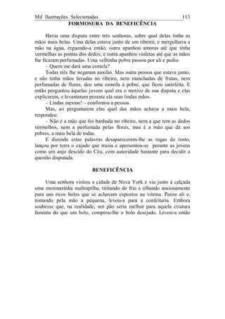 Mil Ilustrações Selecionadas 113
FORMOSURA DA BENEFICÊNCIA
Havia uma disputa entre três senhoras, sobre qual delas tinha as
mãos mais belas. Uma delas estava junto de um ribeiro, e mergulhava a
mão na água, erguendo-a então; outra apanhou amoras até que tinha
vermelhas as pontas dos dedos; e outra apanhou violetas até que as mãos
lhe ficaram perfumadas. Uma velhinha pobre passou por ali e pediu:
– Quem me dará uma esmola?
Todas três lhe negaram auxílio. Mas outra pessoa que estava junto,
e não tinha mãos lavadas no ribeiro, nem manchadas de frutas, nem
perfumadas de flores, deu uma esmola à pobre, que ficou satisfeita. E
então perguntou àquelas jovens qual era o motivo de sua disputa e elas
explicaram, e levantaram perante ela suas lindas mãos.
– Lindas mesmo! – confirmou a pessoa.
Mas, ao perguntarem elas qual das mãos achava a mais bela,
respondeu:
– Não é a mão que foi banhada no ribeiro, nem a que tem as dedos
vermelhos, nem a perfumada pelas flores, mas é a mão que dá aos
pobres, a mais bela de todas.
E dizendo estas palavras desapareceram-lhe as rugas do rosto,
lançou por terra o cajado que trazia e apresentou-se perante as jovens
como um anjo descido do Céu, com autoridade bastante para decidir a
questão disputada.
BENEFICÊNCIA
Uma senhora visitou a cidade de Nova York e viu junto à calçada
uma meninazinha maltrapilha, tiritando de frio e olhando ansiosamente
para uns ricos bolos que se achavam expostos na vitrina. Parou ali e,
tomando pela mão a pequena, levou-a para a confeitaria. Embora
soubesse que, na realidade, um pão seria melhor para aquela criatura
faminta do que um bolo, comprou-lhe o bolo desejado. Levou-a então
 