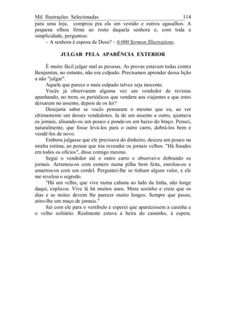 Mil Ilustrações Selecionadas 114
para uma loja, comprou pra ela um vestido e outros agasalhos. A
pequena olhou firme ao rosto daquela senhora e, com toda a
simplicidade, perguntou:
– A senhora é esposa de Deus? – 6.000 Sermon Illustrations.
JULGAR PELA APARÊNCIA EXTERIOR
É muito fácil julgar mal as pessoas. As provas estavam todas contra
Benjamim, no entanto, não era culpado. Precisamos aprender dessa lição
a não "julgar".
Aquele que parece o mais culpado talvez seja inocente.
Vocês já observaram alguma vez um vendedor de revistas
apanhando, no trem, os periódicos que vendera aos viajantes e que estes
deixaram no assento, depois de os ler?
Desejaria saber se vocês pensaram o mesmo que eu, ao ver
ultimamente um desses vendedores. Ia de um assento a outro, ajuntava
os jornais, alisando-os um pouco e pondo-os em baixo do braço. Pensei,
naturalmente, que fosse levá-los para o outro carro, dobrá-los bem e
vendê-los de novo.
Embora julgasse que ele precisava do dinheiro, desceu um pouco na
minha estima, ao pensar que iria revender os jornais velhos. "Há fraudes
em todos os ofícios", disse comigo mesmo.
Segui o vendedor até o outro carro e observei-o dobrando os
jornais. Arrumou-os com esmero numa pilha bem feita, enrolou-os e
amarrou-os com um cordel. Perguntei-lhe se tinham algum valor, e ele
me revelou o segredo.
"Há um velho, que vive numa cabana ao lado da linha, não longe
daqui, explicou. Vive lá há muitos anos. Mora sozinho e creio que os
dias e as noites devem lhe parecer muito longos. Sempre que passo,
atiro-lhe um maço de jornais."
Saí com ele para o vestíbulo e esperei que aparecessem a casinha e
o velho solitário. Realmente estava à beira do caminho, à espera.
 
