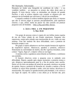 Mil Ilustrações Selecionadas 115
Desejaria ter tirado uma fotografia do semblante do velho – e do
vendedor também – ao passarem os jornais das mãos deste para as
daquele. O trem descia, veloz, as montanhas em direção do grande
Pacífico, e nele se achava alguém cujo coração se alegrava por um
pequeno ato de bondade que suavizara a vida de um semelhante.
E naquele comboio se achava também alguém que dizia a si mesmo
que não se devem julgar as pessoas precipitadamente, pela aparência
exterior, e que, afinal, muito do prazer da vida consiste em praticar
pequenos atos de bondade. – Only a Dog and Other Stories.
A ÁGUA FRIA A UM PEQUENINO
S. Mat. 10:42
Um grupo de pessoas estava à espera de um ônibus numa esquina
de rua em Tulsa, cidade de um Estado americano. Enquanto eles
esperavam, surgiu pela calçada uma meninazinha de cor, vindo em suas
muletas. Uma das muletas lhe dava dificuldade, com a ponteira de
borracha sempre a cair.
Do grupo à espera adiantou-se um bem trajado homem de negócios
de respeitável aspecto. Abaixou-se, apanhou a ponteira, colocou-a
firmemente na extremidade da muleta, deu-lhe vigorosa torcedura, como
a dizer: "Agora, fique aí", e depois voltou ao seu lugar.
A menina sorriu e agradeceu amavelmente ao benfeitor, e continuou
seu caminho.
O homem observou como a pequena coxa ia andando com
dificuldade. Depois, quando após alguns momentos a ponteira tomou a
sair, dirigiu-se apressadamente para lá a fim de prestar mais auxílio.
Desta vez ele tirou um pedaço de jornal de sua pasta, enrolou-o na ponta
da muleta, forçou a ponteira de borracha ali, sacudiu a muleta a fim de
verificar se estava bem ajustada e então, com um sorriso, devolveu-a à
meninazinha. Ela repetiu os agradecimentos pela bondade, e ele volveu a
seu lugar de espera. Os outros a essa altura já se haviam ido, pois
 