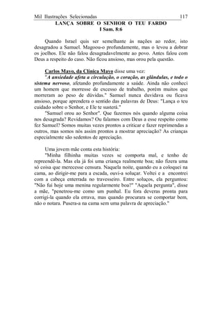 Mil Ilustrações Selecionadas 117
LANÇA SOBRE O SENHOR O TEU FARDO
I Sam. 8:6
Quando Israel quis ser semelhante às nações ao redor, isto
desagradou a Samuel. Magoou-o profundamente, mas o levou a dobrar
os joelhos. Ele não falou desagradavelmente ao povo. Antes falou com
Deus a respeito do caso. Não ficou ansioso, mas orou pela questão.
Carlos Mayo, da Clínica Mayo disse uma vez:
"A ansiedade afeta a circulação, o coração, as glândulas, e todo o
sistema nervoso, afetando profundamente a saúde. Ainda não conheci
um homem que morresse de excesso de trabalho, porém muitos que
morreram ao peso de dúvidas." Samuel nunca duvidava ou ficava
ansioso, porque aprendera o sentido das palavras de Deus: "Lança o teu
cuidado sobre o Senhor, e Ele te susterá."
"Samuel orou ao Senhor". Que fazemos nós quando alguma coisa
nos desagrada? Revidamos? Ou falamos com Deus a esse respeito como
fez Samuel? Somos muitas vezes prontos a criticar e fazer reprimendas a
outros, mas somos nós assim prontos a mostrar apreciação? As crianças
especialmente são sedentos de apreciação.
Uma jovem mãe conta esta história:
"Minha filhinha muitas vezes se comporta mal, e tenho de
repreendê-la. Mas ela já foi uma criança realmente boa; não fizera uma
só coisa que merecesse censura. Naquela noite, quando eu a coloquei na
cama, ao dirigir-me para a escada, ouvi-a soluçar. Voltei e a encontrei
com a cabeça enterrada no travesseiro. Entre soluços, ela perguntou:
"Não fui hoje uma menina regularmente boa?" "Aquela pergunta", disse
a mãe, "penetrou-me como um punhal. Eu fora deveras pronta para
corrigi-la quando ela errava, mas quando procurara se comportar bem,
não o notara. Pusera-a na cama sem uma palavra de apreciação."
 