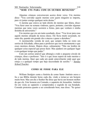 Mil Ilustrações Selecionadas 118
"SEDE UNS PARA COM OS OUTROS BENIGNOS"
Algumas crianças conversavam acerca deste verso. Um menino
disse: "Vou convidar aquele menino com quem ninguém se importa,
para vir jantar comigo qualquer noite destas."
A menina que estava ao lado direito do menino que falara, disse:
"Vou fazer anos na semana vindoura, quero, portanto, convidar algumas
meninas que raras vezes assistem a festas, para que venham à minha
festinha de aniversário."
Um menino que era um tanto acanhado, disse: "Vou levar para casa
aquele menino aleijado da nossa classe. Ele ficou muito assustado, no
outro dia, quando um grande cão o atacou e quase o derrubou."
A meninazinha vestida de azul, que sempre tinha no rosto um
sorriso de felicidade, olhou para o professor que ouvia atentamente o que
esses meninos diziam. Depois disse, calmamente: "Não me lembro de
qualquer coisa especial que possa fazer. Mas ajudarei em qualquer lugar
e em qualquer tempo que puder."
Com um sorriso amável que abrangia a todo o pequeno círculo de
crianças, disse o professor: "Isto é o que Jesus espera de todo menino e
de toda menina. Quer que cada um ajude amavelmente onde quer que
esteja e a qualquer tempo que haja necessidade de auxílio." – Sunday
School Teacher.
COMO SE FOSSE PARA ELE
William Stodgier conta a história de como Santo Antônio orava e
lia a sua Bíblia durante horas cada dia, vindo a tornar-se um homem
muito bom. Mas um dia o Senhor lhe disse que havia um homem melhor
do que ele. Este homem era Conrado, o sapateiro de Jerusalém. Antônio
foi em visita ao sapateiro e compreendeu o segredo de sua bondade.
Conrado protestou quanto a ser considerado bom, mas disse: "Se quiser
 