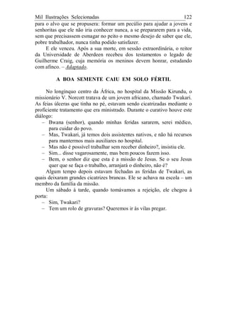 Mil Ilustrações Selecionadas 122
para o alvo que se propusera: formar um pecúlio para ajudar a jovens e
senhoritas que ele não iria conhecer nunca, a se prepararem para a vida,
sem que precisassem esmagar no peito o mesmo desejo de saber que ele,
pobre trabalhador, nunca tinha podido satisfazer.
E ele venceu. Após a sua morte, em sessão extraordinária, o reitor
da Universidade de Aberdeen recebeu dos testamentos o legado de
Guilherme Craig, cuja memória os meninos devem honrar, estudando
com afinco. – Adaptado.
A BOA SEMENTE CAIU EM SOLO FÉRTIL
No longínquo centro da África, no hospital da Missão Kirundu, o
missionário V. Norcott tratava de um jovem africano, chamado Twakari.
As feias úlceras que tinha no pé, estavam sendo cicatrizadas mediante o
proficiente tratamento que era ministrado. Durante o curativo houve este
diálogo:
– Bwana (senhor), quando minhas feridas sararem, serei médico,
para cuidar do povo.
– Mas, Twakari, já temos dois assistentes nativos, e não há recursos
para mantermos mais auxiliares no hospital.
– Mas não é possível trabalhar sem receber dinheiro?, insistiu ele.
– Sim... disse vagarosamente, mas bem poucos fazem isso.
– Bem, o senhor diz que esta é a missão de Jesus. Se o seu Jesus
quer que se faça o trabalho, arranjará o dinheiro, não é?
Algum tempo depois estavam fechadas as feridas de Twakari, as
quais deixaram grandes cicatrizes brancas. Ele se achava na escola – um
membro da família da missão.
Um sábado à tarde, quando tomávamos a rejeição, ele chegou à
porta:
– Sim, Twakari?
– Tem um rolo de gravuras? Queremos ir às vilas pregar.
 