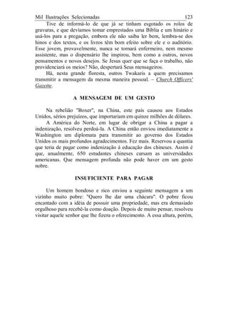 Mil Ilustrações Selecionadas 123
Tive de informá-lo de que já se tinham esgotado os rolos de
gravuras, e que devíamos tomar emprestados uma Bíblia e um hinário e
usá-los para a pregação, embora ele não saiba ler bem, lembra-se dos
hinos e dos textos, e os livros têm bom efeito sobre ele e o auditório.
Esse jovem, provavelmente, nunca se tornará enfermeiro, nem mesmo
assistente, mas o dispensário lhe inspirou, bem como a outros, novos
pensamentos e novos desejos. Se Jesus quer que se faça o trabalho, não
providenciará os meios? Não, despertará Seus mensageiros.
Há, nesta grande floresta, outros Twakaris a quem precisamos
transmitir a mensagem da mesma maneira pessoal. – Church Officers'
Gazette.
A MENSAGEM DE UM GESTO
Na rebelião "Boxer", na China, este país causou aos Estados
Unidos, sérios prejuízos, que importariam em quinze milhões de dólares.
A América do Norte, em lugar de obrigar a China a pagar a
indenização, resolveu perdoá-la. A China então enviou imediatamente a
Washington um diplomata para transmitir ao governo dos Estados
Unidos os mais profundos agradecimentos. Fez mais. Reservou a quantia
que teria de pagar como indenização à educação dos chineses. Assim é
que, anualmente, 650 estudantes chineses cursam as universidades
americanas. Que mensagem profunda não pode haver em um gesto
nobre.
INSUFICIENTE PARA PAGAR
Um homem bondoso e rico enviou a seguinte mensagem a um
vizinho muito pobre: "Quero lhe dar uma chácara". O pobre ficou
encantado com a idéia de possuir uma propriedade, mas era demasiado
orgulhoso para recebê-la como doação. Depois de muito pensar, resolveu
visitar aquele senhor que lhe fizera o oferecimento. A essa altura, porém,
 