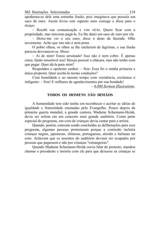 Mil Ilustrações Selecionadas 124
apoderara-se dele uma estranha ilusão; pois imaginava que possuía um
saco de ouro. Assim levou este suposto ouro consigo e disse para o
ricaço:
– Recebi sua comunicação e vim vê-lo. Quero ficar com a
propriedade, mas tenciono pagá-la. Eu lhe darei um saco de ouro por ela.
– Deixe-me ver o seu ouro, disse o dono da fazenda. Olhe
novamente: Acho que isto não é nem prata.
O pobre olhou, os olhos se lhe encheram de lágrimas, e sua ilusão
pareceu desvanecer-se. Disse:
– Ai de mim! Estou arruinado! Isso não é nem cobre. É apenas
cinza. Quão miserável sou! Desejo possuir a chácara, mas não tenho com
que pagar. Quer dá-la para mim?
Respondeu o opulento senhor: – Sim: Essa foi o minha primeira e
única proposta. Quer aceitá-la nestas condições?
Com humildade e ao mesmo tempo com veemência, exclamou o
indigente: – Sim! E milhares de agradecimentos por sua bondade!
– 6.000 Sermon Illustrations.
TODOS OS HOMENS SÃO IRMÃOS
A humanidade tem sido tardia em reconhecer e aceitar as idéias de
igualdade e fraternidade ensinadas pelo Evangelho. Pouco depois da
primeira guerra mundial, a grande cantora, Madame Schumann-Heink,
devia ser solista em um concerto num grande auditório. Como parte
especial do programa, um coro de crianças devia cantar para a artista.
Quando, porém, estavam sendo concluídas as deliberações para esse
programa, algumas pessoas protestaram porque a comissão incluíra
crianças negras, japonesas, chinesas, portuguesas, alemãs e italianas no
coro. Achavam que os assentos do auditório deviam ser ocupados por
pessoas que pagassem e não por crianças "estrangeiras".
Quando Madame Schumann-Heink ouviu falar do protesto, mandou
chamar o presidente e insistiu com ele para que deixasse as crianças se
 