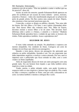 Mil Ilustrações Selecionadas 125
sentarem com ela no palco. "Elas me ajudarão a cantar o melhor que me
for possível", disse ela.
Assim, na noite do concerto, quando Schumann-Heink apareceu no
palco foi acolhida por um oceano de rostos infantis – pretos, morenos,
amarelos e brancos – todos eles manifestando alegria por se acharem tão
perto da grande artista. Ela lhes cantou uma canção de trinar. Depois,
elas entoaram o hino nacional americano para ela.
Comovida, a artista se dirigiu ao público, dizendo: "Sou uma mãe
da Guerra. Dei três filhos a Tio Sam, e um à pátria (Alemanha) além-
mar. Dois desses filhos não voltaram mais. Nós, Mães de Guerra,
devemos ensinar a nossos filhos a lei do amor. Não devemos fazer
diferença entre o preto e o branco, o amarelo e o moreno." Madame
Schumann-Heink aprendera bem a verdade de que todos os homens são
irmãos. Pedro aprendeu-a também. Acaso a aprendemos nós?
SEGUIDOR DE JESUS
O trem vinha entrando na estação. Na plataforma o esperava um
menino aleijadinho. Era vendedor de frutas. Carregava um cesto de
mangas em seu braço que oferecia aos passageiros.
Quando o trem parou, desceu um passageiro tão apressado que
esbarrou no pobre aleijadinho, fazendo-o cair. Era um negociante que
tinha importantes negócios a resolver e estava atrasado. Por isso, nem se
importou com o pobrezinho que ficou estirado no chão, com o cesto
virado e as frutas espalhadas.
Atrás do negociante desceu do trem um outro passageiro com uma
grande mala. Era um homem bem trajado e que tinha também sérios
negócios a tratar na cidade.
Vendo, porém, o pobre aleijado caído, sem poder levantar-se,
esqueceu todos os seus negócios e pensou logo em ajudá-lo. Pôs a mala
no chão e começou a apanhar as frutas, uma por uma, colocando-as no
cesto. Levantou também o menino e entregou-lhe o cesto.
 