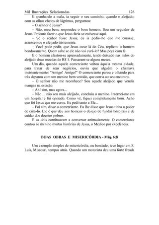 Mil Ilustrações Selecionadas 126
E apanhando a mala, ia seguir o seu caminho, quando o aleijado,
com os olhos cheios de lágrimas, perguntou:
– O senhor é Jesus?
– Não, meu bem, respondeu o bom homem. Sou um seguidor de
Jesus. Procuro fazer o que Jesus faria se estivesse aqui.
– Se o senhor fosse Jesus, eu ia pedir-lhe que me curasse,
acrescentou o aleijado tristemente.
– Você pode pedir, que Jesus ouve lá do Céu, replicou o homem
bondosamente. Quem sabe se ele não vai curá-lo? Mas peça com fé.
E o homem afastou-se apressadamente, tendo deixado nas mãos do
aleijado duas moedas de R$ 1. Passaram-se alguns meses.
Um dia, quando aquele comerciante voltou àquela mesma cidade,
para tratar de seus negócios, ouviu que alguém o chamava
insistentemente: "Amigo! Amigo!" O comerciante parou e olhando para
trás deparou com um menino bem vestido, que corria ao seu encontro.
– O senhor não me reconhece? Sou aquele aleijado que vendia
mangas na estação.
– Ah! sim, mas agora...
– Não ... não sou mais aleijado, concluiu o menino. Internei-me em
um hospital e fui operado. Como vê, fiquei completamente bom. Acho
que foi Jesus que me curou. Eu pedi tanto a Ele...
– Foi sim, disse o comerciante. Eu lhe disse que Jesus tinha o poder
de curá-lo. Ele é que deu aos homens o desejo de fundar hospitais e de
cuidar dos doentes pobres.
E os dois continuaram a conversar animadamente. O comerciante
contou ao menino muitas histórias de Jesus, o Médico por excelência.
BOAS OBRAS E MISERICÓRDIA - Miq. 6:8
Um exemplo simples de misericórdia, ou bondade, teve lugar em S.
Luís, Missouri, tempos atrás. Quando um motorista deu uma forte freada
 