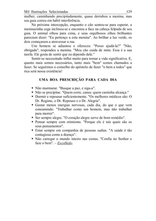Mil Ilustrações Selecionadas 129
mulher, caminhando precipitadamente, quase derrubou a menina, mas
seu guia correu em hábil interferência.
Na próxima intercepção, enquanto o cão sentou-se para esperar, a
meninazinha cega inclinou-se e encostou a face na cabeça felpuda de seu
guia. O animal olhou para cima, e seus orgulhosos olhos brilhantes
pareciam dizer: "Eu pertenço a esta menina". Ao brilhar a luz verde, os
dois começaram a atravessar a rua.
Um homem se adiantou e ofereceu: "Posso ajudá-la?" "Não,
obrigada", respondeu a menina. "Meu cão cuida de mim. Essa é a sua
tarefa. Ele gosta de sentir que eu dependo dele."
Sentir-se necessitado influi muito para tornar a vida significativa. E,
quanto mais somos necessários, tanto mais "bem" somos chamados a
fazer. Se seguirmos o conselho do apóstolo de fazer "o bem a todos" que
rica será nossa existência!
UMA BOA PRESCRIÇÃO PARA CADA DIA
Não murmurar. "Busque a paz, e siga-a".
Não se precipitar. "Quem corre, cansa: quem caminha alcança."
Dormir e repousar suficientemente. "Os melhores médicos são: O
Dr. Regime, o Dr. Repouso e o Dr. Alegria".
Gastar menos energias nervosas, cada dia, do que o que vem
consumindo. "Trabalhar como um homem, mas não trabalhar
para morrer".
Ser sempre alegre. "O coração alegre serve de bom remédio".
Pensar sempre com otimismo. "Porque ele é tais quais são os
seus pensamentos".
Estar sempre em companhia de pessoas sadias. "A saúde é tão
contagiosa como a doença".
Não carregar o mundo inteiro nas costas. "Confia no Senhor e
faze o bem". – Escolhido.
 