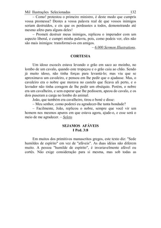 Mil Ilustrações Selecionadas 132
– Como! protestou o primeiro ministro, é deste modo que cumpris
vossa promessa? Destes a vossa palavra real de que vossos inimigos
seriam destruídos, e eis que os perdoastes a todos, demonstrando até
mesmo afeto para alguns deles!
– Prometi destruir meus inimigos, replicou o imperador com um
aspecto liberal, e cumpri minha palavra, pois, como podeis ver, eles não
são mais inimigos: transformei-os em amigos.
– 6.000 Sermon Illustrations.
CORTESIA
Um idoso escocês estava levando o grão em saco ao moinho, no
lombo de um cavalo, quando este tropeçou e o grão caiu ao chão. Sendo
já muito idoso, não tinha forças para levantá-lo; mas viu que se
aproximava um cavaleiro, e pensou em lhe pedir que o ajudasse. Mas, o
cavaleiro era o nobre que morava no castelo que ficava ali perto, e o
lavrador não tinha coragem de lhe pedir um obséquio. Porém, o nobre
era um cavalheiro, e sem esperar que lhe pedissem, apeou do cavalo, e os
dois puseram a carga no lombo do animal.
João, que também era cavalheiro, tirou o boné e disse:
– Meu senhor, como poderei eu agradecer-lhe tanta bondade?
– Facilmente, João, replicou o nobre, sempre que você vir um
homem nos mesmos apuros em que estava agora, ajude-o, e esse será o
meio de me agradecer. – Seleto
SEJAMOS AFÁVEIS
I Ped. 3:8
Em muitos dos primitivos manuscritos gregos, este texto diz: "Sede
humildes de espírito" em vez de "afáveis". As duas idéias não diferem
muito. A pessoa "humilde de espírito", é invariavelmente afável ou
cortês. Não exige consideração para si mesma, mas sob todas as
 