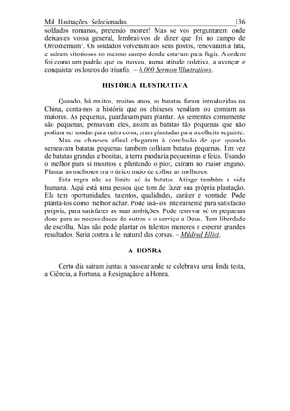 Mil Ilustrações Selecionadas 136
soldados romanos, pretendo morrer! Mas se vos perguntarem onde
deixastes vossa general, lembrai-vos de dizer que foi no campo de
Orcomemum". Os soldados volveram aos seus postos, renovaram a luta,
e saíram vitoriosos no mesmo campo donde estavam para fugir. A ordem
foi como um padrão que os moveu, numa atitude coletiva, a avançar e
conquistar os louros do triunfo. – 6.000 Sermon Illustrations.
HISTÓRIA ILUSTRATIVA
Quando, há muitos, muitos anos, as batatas foram introduzidas na
China, conta-nos a história que os chineses vendiam ou comiam as
maiores. As pequenas, guardavam para plantar. As sementes comumente
são pequenas, pensavam eles, assim as batatas tão pequenas que não
podiam ser usadas para outra coisa, eram plantadas para a colheita seguinte.
Mas os chineses afinal chegaram à conclusão de que quando
semeavam batatas pequenas também colhiam batatas pequenas. Em vez
de batatas grandes e bonitas, a terra produzia pequeninas e feias. Usando
o melhor para si mesmos e plantando o pior, caíram no maior engano.
Plantar as melhores era o único meio de colher as melhores.
Esta regra não se limita só às batatas. Atinge também a vida
humana. Aqui está uma pessoa que tem de fazer sua própria plantação.
Ela tem oportunidades, talentos, qualidades, caráter e vontade. Pode
plantá-los como melhor achar. Pode usá-los inteiramente para satisfação
própria, para satisfazer as suas ambições. Pode reservar só os pequenas
dons para as necessidades de outros e o serviço a Deus. Tem liberdade
de escolha. Mas não pode plantar os talentos menores e esperar grandes
resultados. Seria contra a lei natural das corsas. – Mildred Elliot.
A HONRA
Certo dia saíram juntas a passear ande se celebrava uma linda testa,
a Ciência, a Fortuna, a Resignação e a Honra.
 