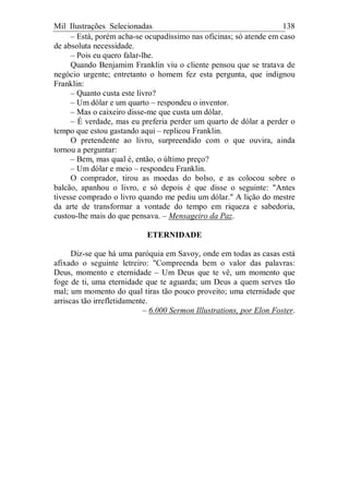 Mil Ilustrações Selecionadas 138
– Está, porém acha-se ocupadíssimo nas oficinas; só atende em caso
de absoluta necessidade.
– Pois eu quero falar-lhe.
Quando Benjamim Franklin viu o cliente pensou que se tratava de
negócio urgente; entretanto o homem fez esta pergunta, que indignou
Franklin:
– Quanto custa este livro?
– Um dólar e um quarto – respondeu o inventor.
– Mas o caixeiro disse-me que custa um dólar.
– É verdade, mas eu preferia perder um quarto de dólar a perder o
tempo que estou gastando aqui – replicou Franklin.
O pretendente ao livro, surpreendido com o que ouvira, ainda
tornou a perguntar:
– Bem, mas qual é, então, o último preço?
– Um dólar e meio – respondeu Franklin.
O comprador, tirou as moedas do bolso, e as colocou sobre o
balcão, apanhou o livro, e só depois é que disse o seguinte: "Antes
tivesse comprado o livro quando me pediu um dólar." A lição do mestre
da arte de transformar a vontade do tempo em riqueza e sabedoria,
custou-lhe mais do que pensava. – Mensageiro da Paz.
ETERNIDADE
Diz-se que há uma paróquia em Savoy, onde em todas as casas está
afixado o seguinte letreiro: "Compreenda bem o valor das palavras:
Deus, momento e eternidade – Um Deus que te vê, um momento que
foge de ti, uma eternidade que te aguarda; um Deus a quem serves tão
mal; um momento do qual tiras tão pouco proveito; uma eternidade que
arriscas tão irrefletidamente.
– 6.000 Sermon Illustrations, por Elon Foster.
 
