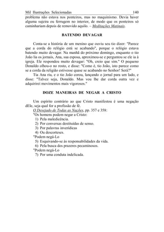 Mil Ilustrações Selecionadas 140
problema não estava nos ponteiros, mas no maquinismo. Devia haver
alguma sujeira ou ferrugem no interior, de modo que os ponteiros só
caminhariam depois de removido aquilo. – Meditações Matinais.
BATENDO DEVAGAR
Conta-se a história de um menino que ouviu seu tio dizer: "Parece
que a corda do relógio está se acabando", porque o relógio estava
batendo muito devagar. Na manhã do próximo domingo, enquanto o tio
João lia os jornais, Ana, sua esposa, aproximou-se e perguntou se ele ia à
igreja. Ele respondeu muito devagar: "Oh, creio que sim." O pequeno
Donaldo olhou-o no rosto, e disse: "Como é, tio João, isto parece como
se a corda da religião estivesse quase se acabando no Senhor! Será?"
Tia Ana riu, e o tio João corou, lançando o jornal para um lado, e
disse: "Talvez seja, Donaldo. Mas vou lhe dar corda outra vez e
adquirirei movimentos mais vigorosos."
DOZE MANEIRAS DE NEGAR A CRISTO
Um espírito contrário ao que Cristo manifestou é uma negação
dEle, seja qual for a profissão de fé.
O Desejado de Todas as Nações, pp. 357 e 358:
"Os homens podem negar a Cristo:
1) Pela maledicência.
2) Por conversas destituídas de senso.
3) Por palavras inverídicas
4) Ou descorteses.
"Podem negá-Lo
5) Esquivando-se às responsabilidades da vida.
6) Pela busca dos prazeres pecaminosos.
"Podem negá-Lo
7) Por uma conduta indelicada.
 