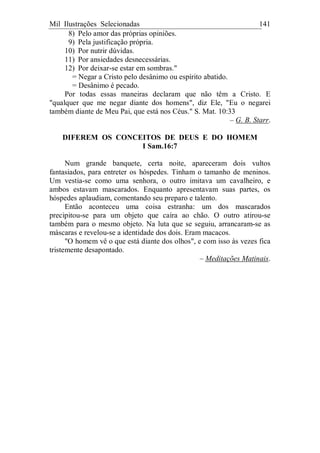 Mil Ilustrações Selecionadas 141
8) Pelo amor das próprias opiniões.
9) Pela justificação própria.
10) Por nutrir dúvidas.
11) Por ansiedades desnecessárias.
12) Por deixar-se estar em sombras."
= Negar a Cristo pelo desânimo ou espírito abatido.
= Desânimo é pecado.
Por todas essas maneiras declaram que não têm a Cristo. E
"qualquer que me negar diante dos homens", diz Ele, "Eu o negarei
também diante de Meu Pai, que está nos Céus." S. Mat. 10:33
– G. B. Starr.
DIFEREM OS CONCEITOS DE DEUS E DO HOMEM
I Sam.16:7
Num grande banquete, certa noite, apareceram dois vultos
fantasiados, para entreter os hóspedes. Tinham o tamanho de meninos.
Um vestia-se como uma senhora, o outro imitava um cavalheiro, e
ambos estavam mascarados. Enquanto apresentavam suas partes, os
hóspedes aplaudiam, comentando seu preparo e talento.
Então aconteceu uma coisa estranha: um dos mascarados
precipitou-se para um objeto que caíra ao chão. O outro atirou-se
também para o mesmo objeto. Na luta que se seguiu, arrancaram-se as
máscaras e revelou-se a identidade dos dois. Eram macacos.
"O homem vê o que está diante dos olhos", e com isso às vezes fica
tristemente desapontado.
– Meditações Matinais.
 