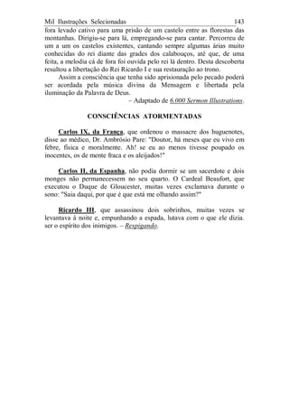 Mil Ilustrações Selecionadas 143
fora levado cativo para uma prisão de um castelo entre as florestas das
montanhas. Dirigiu-se para lá, empregando-se para cantar. Percorreu de
um a um os castelos existentes, cantando sempre algumas árias muito
conhecidas do rei diante das grades dos calabouços, até que, de uma
feita, a melodia cá de fora foi ouvida pelo rei lá dentro. Desta descoberta
resultou a libertação do Rei Ricardo I e sua restauração ao trono.
Assim a consciência que tenha sido aprisionada pelo pecado poderá
ser acordada pela música divina da Mensagem e libertada pela
iluminação da Palavra de Deus.
– Adaptado de 6.000 Sermon Illustrations.
CONSCIÊNCIAS ATORMENTADAS
Carlos IX, da França, que ordenou o massacre dos huguenotes,
disse ao médico, Dr. Ambrósio Pare: "Doutor, há meses que eu vivo em
febre, física e moralmente. Ah! se eu ao menos tivesse poupado os
inocentes, os de mente fraca e os aleijados!"
Carlos II, da Espanha, não podia dormir se um sacerdote e dois
monges não permanecessem no seu quarto. O Cardeal Beaufort, que
executou o Duque de Gloucester, muitas vezes exclamava durante o
sono: "Saia daqui, por que é que está me olhando assim?"
Ricardo III, que assassinou dois sobrinhos, muitas vezes se
levantava à noite e, empunhando a espada, lutava com o que ele dizia.
ser o espírito dos inimigos. – Respigando.
 