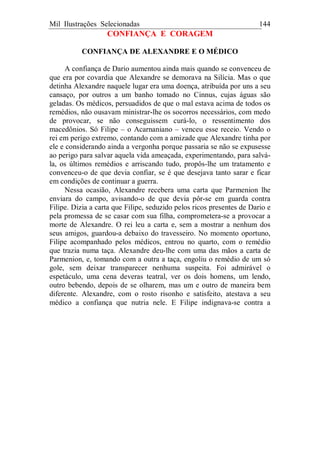 Mil Ilustrações Selecionadas 144
CONFIANÇA E CORAGEM
CONFIANÇA DE ALEXANDRE E O MÉDICO
A confiança de Dario aumentou ainda mais quando se convenceu de
que era por covardia que Alexandre se demorava na Silícia. Mas o que
detinha Alexandre naquele lugar era uma doença, atribuída por uns a seu
cansaço, por outros a um banho tomado no Cinnus, cujas águas são
geladas. Os médicos, persuadidos de que o mal estava acima de todos os
remédios, não ousavam ministrar-lhe os socorros necessários, com medo
de provocar, se não conseguissem curá-lo, o ressentimento dos
macedônios. Só Filipe – o Acarnaniano – venceu esse receio. Vendo o
rei em perigo extremo, contando com a amizade que Alexandre tinha por
ele e considerando ainda a vergonha porque passaria se não se expusesse
ao perigo para salvar aquela vida ameaçada, experimentando, para salvá-
la, os últimos remédios e arriscando tudo, propôs-lhe um tratamento e
convenceu-o de que devia confiar, se é que desejava tanto sarar e ficar
em condições de continuar a guerra.
Nessa ocasião, Alexandre recebera uma carta que Parmenion lhe
enviara do campo, avisando-o de que devia pôr-se em guarda contra
Filipe. Dizia a carta que Filipe, seduzido pelos ricos presentes de Dario e
pela promessa de se casar com sua filha, comprometera-se a provocar a
morte de Alexandre. O rei leu a carta e, sem a mostrar a nenhum dos
seus amigos, guardou-a debaixo do travesseiro. No momento oportuno,
Filipe acompanhado pelos médicos, entrou no quarto, com o remédio
que trazia numa taça. Alexandre deu-lhe com uma das mãos a carta de
Parmenion, e, tomando com a outra a taça, engoliu o remédio de um só
gole, sem deixar transparecer nenhuma suspeita. Foi admirável o
espetáculo, uma cena deveras teatral, ver os dois homens, um lendo,
outro bebendo, depois de se olharem, mas um e outro de maneira bem
diferente. Alexandre, com o rosto risonho e satisfeito, atestava a seu
médico a confiança que nutria nele. E Filipe indignava-se contra a
 
