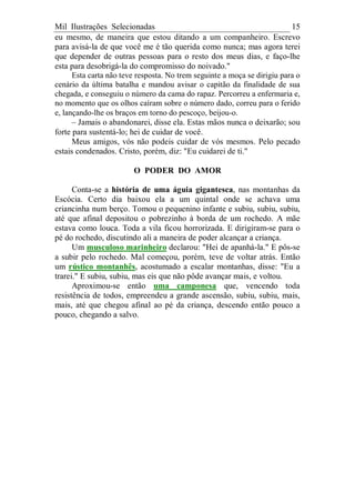 Mil Ilustrações Selecionadas 15
eu mesmo, de maneira que estou ditando a um companheiro. Escrevo
para avisá-la de que você me é tão querida como nunca; mas agora terei
que depender de outras pessoas para o resto dos meus dias, e faço-lhe
esta para desobrigá-la do compromisso do noivado."
Esta carta não teve resposta. No trem seguinte a moça se dirigiu para o
cenário da última batalha e mandou avisar o capitão da finalidade de sua
chegada, e conseguiu o número da cama do rapaz. Percorreu a enfermaria e,
no momento que os olhos caíram sobre o número dado, correu para o ferido
e, lançando-lhe os braços em torno do pescoço, beijou-o.
– Jamais o abandonarei, disse ela. Estas mãos nunca o deixarão; sou
forte para sustentá-lo; hei de cuidar de você.
Meus amigos, vós não podeis cuidar de vós mesmos. Pelo pecado
estais condenados. Cristo, porém, diz: "Eu cuidarei de ti."
O PODER DO AMOR
Conta-se a história de uma águia gigantesca, nas montanhas da
Escócia. Certo dia baixou ela a um quintal onde se achava uma
criancinha num berço. Tomou o pequenino infante e subiu, subiu, subiu,
até que afinal depositou o pobrezinho à borda de um rochedo. A mãe
estava como louca. Toda a vila ficou horrorizada. E dirigiram-se para o
pé do rochedo, discutindo ali a maneira de poder alcançar a criança.
Um musculoso marinheiro declarou: "Hei de apanhá-la." E pôs-se
a subir pelo rochedo. Mal começou, porém, teve de voltar atrás. Então
um rústico montanhês, acostumado a escalar montanhas, disse: "Eu a
trarei." E subiu, subiu, mas eis que não pôde avançar mais, e voltou.
Aproximou-se então uma camponesa que, vencendo toda
resistência de todos, empreendeu a grande ascensão, subiu, subiu, mais,
mais, até que chegou afinal ao pé da criança, descendo então pouco a
pouco, chegando a salvo.
 