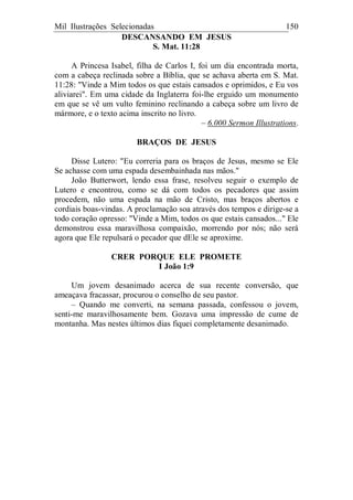 Mil Ilustrações Selecionadas 150
DESCANSANDO EM JESUS
S. Mat. 11:28
A Princesa Isabel, filha de Carlos I, foi um dia encontrada morta,
com a cabeça reclinada sobre a Bíblia, que se achava aberta em S. Mat.
11:28: "Vinde a Mim todos os que estais cansados e oprimidos, e Eu vos
aliviarei". Em uma cidade da Inglaterra foi-lhe erguido um monumento
em que se vê um vulto feminino reclinando a cabeça sobre um livro de
mármore, e o texto acima inscrito no livro.
– 6.000 Sermon Illustrations.
BRAÇOS DE JESUS
Disse Lutero: "Eu correria para os braços de Jesus, mesmo se Ele
Se achasse com uma espada desembainhada nas mãos."
João Butterwort, lendo essa frase, resolveu seguir o exemplo de
Lutero e encontrou, como se dá com todos os pecadores que assim
procedem, não uma espada na mão de Cristo, mas braços abertos e
cordiais boas-vindas. A proclamação soa através dos tempos e dirige-se a
todo coração opresso: "Vinde a Mim, todos os que estais cansados..." Ele
demonstrou essa maravilhosa compaixão, morrendo por nós; não será
agora que Ele repulsará o pecador que dEle se aproxime.
CRER PORQUE ELE PROMETE
I João 1:9
Um jovem desanimado acerca de sua recente conversão, que
ameaçava fracassar, procurou o conselho de seu pastor.
– Quando me converti, na semana passada, confessou o jovem,
senti-me maravilhosamente bem. Gozava uma impressão de cume de
montanha. Mas nestes últimos dias fiquei completamente desanimado.
 