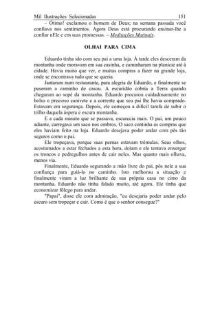 Mil Ilustrações Selecionadas 151
– Ótimo! exclamou o homem de Deus; na semana passada você
confiava nos sentimentos. Agora Deus está procurando ensinar-lhe a
confiar nEle e em suas promessas. – Meditações Matinais.
OLHAI PARA CIMA
Eduardo tinha ido com seu pai a uma loja. À tarde eles desceram da
montanha onde moravam em sua casinha, e caminharam na planície até à
cidade. Havia muito que ver, e muitas compras a fazer na grande loja,
onde se encontrava tudo que se queria.
Jantaram num restaurante, para alegria de Eduardo, e finalmente se
puseram a caminho de casou. A escuridão cobria a Terra quando
chegaram ao sopé da montanha. Eduardo procurou cuidadosamente no
bolso o precioso canivete e a corrente que seu pai lhe havia comprado.
Estavam em segurança. Depois, ele começou a difícil tarefa de subir o
trilho daquela áspera e escura montanha.
E a cada minuto que se passava, escurecia mais. O pai, um pouco
adiante, carregava um saco nos ombros. O saco continha as compras que
eles haviam feito na loja. Eduardo desejava poder andar com pés tão
seguros como o pai.
Ele tropeçava, porque suas pernas estavam trêmulas. Seus olhos,
acostumados a estar fechados a esta hora, doíam e ele tentava enxergar
os troncos e pedregulhos antes de cair neles. Mas quanto mais olhava,
menos via.
Finalmente, Eduardo segurando a mão livre do pai, pôs nele a sua
confiança para guiá-lo no caminho. Isto melhorou a situação e
finalmente viram a luz brilhante de sua própria casa no cimo da
montanha. Eduardo não tinha falado muito, até agora. Ele tinha que
economizar fôlego para andar.
"Papai", disse ele com admiração, "eu desejaria poder andar pelo
escuro sem tropeçar e cair. Como é que o senhor consegue?"
 