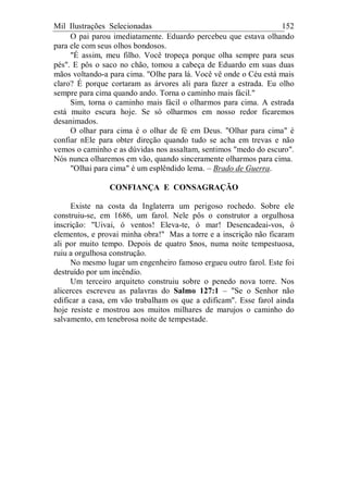 Mil Ilustrações Selecionadas 152
O pai parou imediatamente. Eduardo percebeu que estava olhando
para ele com seus olhos bondosos.
"É assim, meu filho. Você tropeça porque olha sempre para seus
pés". E pôs o saco no chão, tomou a cabeça de Eduardo em suas duas
mãos voltando-a para cima. "Olhe para lá. Você vê onde o Céu está mais
claro? É porque cortaram as árvores ali para fazer a estrada. Eu olho
sempre para cima quando ando. Torna o caminho mais fácil."
Sim, torna o caminho mais fácil o olharmos para cima. A estrada
está muito escura hoje. Se só olharmos em nosso redor ficaremos
desanimados.
O olhar para cima é o olhar de fé em Deus. "Olhar para cima" é
confiar nEle para obter direção quando tudo se acha em trevas e não
vemos o caminho e as dúvidas nos assaltam, sentimos "medo do escuro".
Nós nunca olharemos em vão, quando sinceramente olharmos para cima.
"Olhai para cima" é um esplêndido lema. – Brado de Guerra.
CONFIANÇA E CONSAGRAÇÃO
Existe na costa da Inglaterra um perigoso rochedo. Sobre ele
construiu-se, em 1686, um farol. Nele pôs o construtor a orgulhosa
inscrição: "Uivai, ó ventos! Eleva-te, ó mar! Desencadeai-vos, ó
elementos, e provai minha obra!" Mas a torre e a inscrição não ficaram
ali por muito tempo. Depois de quatro $nos, numa noite tempestuosa,
ruiu a orgulhosa construção.
No mesmo lugar um engenheiro famoso ergueu outro farol. Este foi
destruído por um incêndio.
Um terceiro arquiteto construiu sobre o penedo nova torre. Nos
alicerces escreveu as palavras do Salmo 127:1 – "Se o Senhor não
edificar a casa, em vão trabalham os que a edificam". Esse farol ainda
hoje resiste e mostrou aos muitos milhares de marujos o caminho do
salvamento, em tenebrosa noite de tempestade.
 
