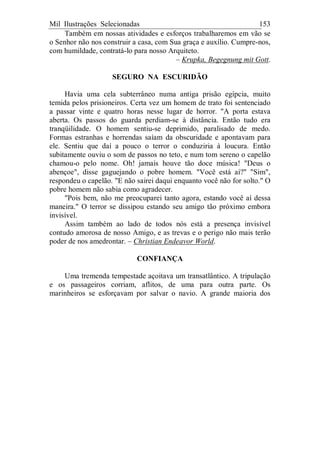 Mil Ilustrações Selecionadas 153
Também em nossas atividades e esforços trabalharemos em vão se
o Senhor não nos construir a casa, com Sua graça e auxílio. Cumpre-nos,
com humildade, contratá-lo para nosso Arquiteto.
– Krupka, Begegnung mit Gott.
SEGURO NA ESCURIDÃO
Havia uma cela subterrâneo numa antiga prisão egípcia, muito
temida pelos prisioneiros. Certa vez um homem de trato foi sentenciado
a passar vinte e quatro horas nesse lugar de horror. "A porta estava
aberta. Os passos do guarda perdiam-se à distância. Então tudo era
tranqüilidade. O homem sentiu-se deprimido, paralisado de medo.
Formas estranhas e horrendas saíam da obscuridade e apontavam para
ele. Sentiu que daí a pouco o terror o conduziria à loucura. Então
subitamente ouviu o som de passos no teto, e num tom sereno o capelão
chamou-o pelo nome. Oh! jamais houve tão doce música! "Deus o
abençoe", disse gaguejando o pobre homem. "Você está aí?" "Sim",
respondeu o capelão. "E não sairei daqui enquanto você não for solto." O
pobre homem não sabia como agradecer.
"Pois bem, não me preocuparei tanto agora, estando você aí dessa
maneira." O terror se dissipou estando seu amigo tão próximo embora
invisível.
Assim também ao lado de todos nós está a presença invisível
contudo amorosa de nosso Amigo, e as trevas e o perigo não mais terão
poder de nos amedrontar. – Christian Endeavor World.
CONFIANÇA
Uma tremenda tempestade açoitava um transatlântico. A tripulação
e os passageiros corriam, aflitos, de uma para outra parte. Os
marinheiros se esforçavam por salvar o navio. A grande maioria dos
 