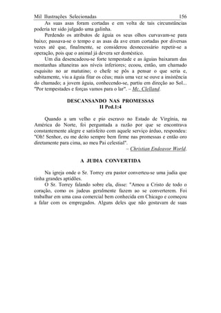 Mil Ilustrações Selecionadas 156
As suas asas foram cortadas e em volta de tais circunstâncias
poderia ter sido julgado uma galinha.
Perdendo os atributos de águia os seus olhos curvavam-se para
baixo; passava-se o tempo e as asas da ave eram cortadas por diversas
vezes até que, finalmente, se considerou desnecessário repetir-se a
operação, pois que o animal já devera ser doméstico.
Um dia desencadeou-se forte tempestade e as águias baixaram das
montanhas altaneiras aos níveis inferiores; ecoou, então, um chamado
esquisito no ar matutino; o chefe se pôs a pensar o que seria e,
subitamente, viu a águia fitar os céus; mais uma vez se ouve a insistência
do chamado; a jovem águia, conhecendo-se, partiu em direção ao Sol...
"Por tempestades e forças vamos para o lar". – Mc. Clelland.
DESCANSANDO NAS PROMESSAS
II Ped.1:4
Quando a um velho e pio escravo no Estado de Virgínia, na
América do Norte, foi perguntada a razão por que se encontrava
constantemente alegre e satisfeito com aquele serviço árduo, respondeu:
"Oh! Senhor, eu me deito sempre bem firme nas promessas e então oro
diretamente para cima, ao meu Pai celestial".
– Christian Endeavor World.
A JUDIA CONVERTIDA
Na igreja onde o Sr. Torrey era pastor converteu-se uma judia que
tinha grandes aptidões.
O Sr. Torrey falando sobre ela, disse: "Amou a Cristo de todo o
coração, como os judeus geralmente fazem ao se converterem. Foi
trabalhar em uma casa comercial bem conhecida em Chicago e começou
a falar com os empregados. Alguns deles que não gostavam de suas
 