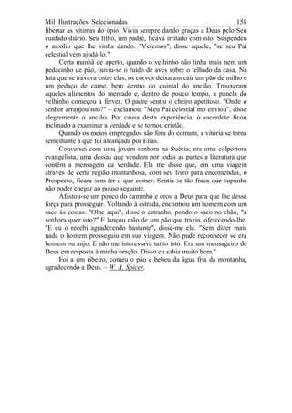Mil Ilustrações Selecionadas 158
libertar as vítimas do ópio. Vivia sempre dando graças a Deus pelo Seu
cuidado diário. Seu filho, um padre, ficava irritado com isto. Suspendeu
o auxílio que lhe vinha dando. "Veremos", disse aquele, "se seu Pai
celestial vem ajudá-lo."
Certa manhã de aperto, quando o velhinho não tinha mais nem um
pedacinho de pão, ouviu-se o ruído de aves sobre o telhado da casa. Na
luta que se travava entre elas, os corvos deixaram cair um pão de milho e
um pedaço de carne, bem dentro do quintal do ancião. Trouxeram
aqueles alimentos do mercado e, dentro de pouco tempo, a panela do
velhinho começou a ferver. O padre sentiu o cheiro apetitoso. "Onde o
senhor arranjou isto?" – exclamou. "Meu Pai celestial mo enviou", disse
alegremente o ancião. Por causa desta experiência, o sacerdote ficou
inclinado a examinar a verdade e se tornou cristão.
Quando os meios empregados são fora do comum, a vitória se torna
semelhante à que foi alcançada por Elias.
Conversei com uma jovem senhora na Suécia; era uma colportora
evangelista, uma dessas que vendem por todas as partes a literatura que
contém a mensagem da verdade. Ela me disse que, em uma viagem
através de certa região montanhosa, com seu livro para encomendas, o
Prospecto, ficara sem ter o que comer. Sentia-se tão fraca que supunha
não poder chegar ao pouso seguinte.
Afastou-se um pouco do caminho e orou a Deus para que lhe desse
força para prosseguir. Voltando à estrada, encontrou um homem com um
saco às costas. "Olhe aqui", disse o estranho, pondo o saco no chão, "a
senhora quer isto?" E lançou mão de um pão que trazia, oferecendo-lhe.
"E eu o recebi agradecendo bastante", disse-me ela. "Sem dizer mais
nada o homem prosseguiu em sua viagem. Não pude reconhecer se era
homem ou anjo. E não me interessava tanto isto. Era um mensageiro de
Deus em resposta à minha oração. Disso eu sabia muito bem."
Foi a um ribeiro, comeu o pão e bebeu da água fria da montanha,
agradecendo a Deus. – W. A. Spicer.
 