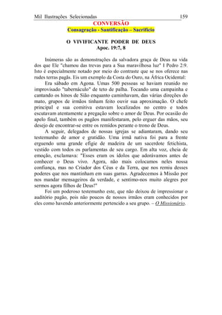 Mil Ilustrações Selecionadas 159
CONVERSÃO
Consagração - Santificação – Sacrifício
O VIVIFICANTE PODER DE DEUS
Apoc. 19:7, 8
Inúmeras são as demonstrações da salvadora graça de Deus na vida
dos que Ele "chamou das trevas para a Sua maravilhosa luz" I Pedro 2:9.
Isto é especialmente notado por meio do contraste que se nos oferece nas
rudes terras pagãs. Eis um exemplo da Costa do Ouro, na África Ocidental:
Era sábado em Agona. Umas 500 pessoas se haviam reunido no
improvisado "tabernáculo" de teto de palha. Tocando uma campainha e
cantando os hinos de Sião enquanto caminhavam, das várias direções do
mato, grupos de irmãos tinham feito ouvir sua aproximação. O chefe
principal e sua comitiva estavam localizados no centro e todos
escutavam atentamente a pregação sobre o amor de Deus. Por ocasião do
apelo final, também os pagãos manifestaram, pelo erguer das mãos, seu
desejo de encontrar-se entre os remidos perante o trono de Deus.
A seguir, delegados de nossas igrejas se adiantaram, dando seu
testemunho de amor e gratidão. Uma irmã nativa foi para a frente
erguendo uma grande efígie de madeira de um sacerdote fetichista,
vestido com todos os parlamentas de seu cargo. Em alta voz, cheia de
emoção, exclamava: "Esses eram os ídolos que adorávamos antes de
conhecer o Deus vivo. Agora, não mais colocamos neles nossa
confiança, mas no Criador dos Céus e da Terra, que nos remiu desses
poderes que nos mantinham em suas garras. Agradecemos à Missão por
nos mandar mensageiros da verdade, e sentimo-nos muito alegres por
sermos agora filhos de Deus!"
Foi um poderoso testemunho este, que não deixou de impressionar o
auditório pagão, pois não poucos de nossos irmãos eram conhecidos por
eles como havendo anteriormente pertencido a seu grupo. – O Missionário.
 