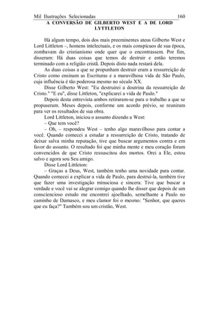 Mil Ilustrações Selecionadas 160
A CONVERSÃO DE GILBERTO WEST E A DE LORD
LYTTLETON
Há algum tempo, dois dos mais preeminentes ateus Gilberto West e
Lord Littleton –, homens intelectuais, e os mais conspícuos de sua época,
zombavam do cristianismo onde quer que o encontrassem. Por fim,
disseram: Há duas coisas que temos de destruir e então teremos
terminado com a religião cristã. Depois disto nada restará dela.
As duas coisas a que se propunham destruir eram a ressurreição de
Cristo como ensinam as Escrituras e a maravilhosa vida de São Paulo,
cuja influência é tão poderosa mesmo no século XX.
Disse Gilberto West: "Eu destruirei a doutrina da ressurreição de
Cristo." "E eu", disse Littleton, "explicarei a vida de Paulo."
Depois desta entrevista ambos retiraram-se para o trabalho a que se
propuseram. Meses depois, conforme um acordo prévio, se reuniram
para ver os resultados de sua obra.
Lord Littleton, iniciou o assunto dizendo a West:
– Que tem você?
– Oh, – respondeu West – tenho algo maravilhoso para contar a
você. Quando comecei a estudar a ressurreição de Cristo, tratando de
deixar salva minha reputação, tive que buscar argumentos contra e em
favor do assunto. O resultado foi que minha mente e meu coração foram
convencidos de que Cristo ressuscitou dos mortos. Orei a Ele, estou
salvo e agora sou Seu amigo.
Disse Lord Littleton:
– Graças a Deus, West, também tenho uma novidade para contar.
Quando comecei a explicar a vida de Paulo, para destruí-la, também tive
que fazer uma investigação minuciosa e sincera. Tive que buscar a
verdade e você vai se alegrar comigo quando lhe disser que depois de um
consciencioso estudo me encontrei ajoelhado, semelhante a Paulo no
caminho de Damasco, e meu clamor foi o mesmo: "Senhor, que queres
que eu faça?" Também sou um cristão, West.
 