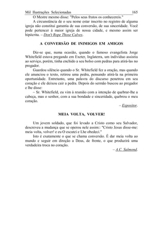 Mil Ilustrações Selecionadas 165
O Mestre mesmo disse: "Pelos seus frutos os conhecereis."
A circunstância de o seu nome estar inscrito no registro de alguma
igreja não constitui garantia de sua conversão, de sua sinceridade. Você
pode pertencer à maior igreja de nossa cidade, e mesmo assim ser
hipócrita. – Don't Rope Those Calves.
A CONVERSÃO DE INIMIGOS EM AMIGOS
Diz-se que, numa ocasião, quando o famoso evangelista Jorge
Whitefield estava pregando em Exeter, Inglaterra, um indivíduo assistiu
ao serviço, porém, tinha enchido a seu bolso com pedras para atirá-las no
pregador.
Guardou silêncio quando o Sr. Whitefield fez a oração, mas quando
ele anunciou o texto, retirou uma pedra, pensando atirá-la na primeira
oportunidade. Entretanto, uma palavra do discurso penetrou em seu
coração e ele deixou cair a pedra. Depois do sermão buscou ao pregador
e lhe disse:
– Sr. Whitefield, eu vim à reunião com a intenção de quebrar-lhe a
cabeça, mas o senhor, com a sua bondade e sinceridade, quebrou o meu
coração.
– Expositor.
MEIA VOLTA, VOLVER!
Um jovem soldado, que foi levado a Cristo como seu Salvador,
descreveu a mudança que se operou nele assim:: "Cristo Jesus disse-me:
meia volta, volver! e eu O escutei e Lhe obedeci."
Isto é exatamente o que se chama conversão. É dar meia volta ao
mundo e seguir em direção a Deus, de frente, o que produzirá uma
verdadeira troca no coração.
– A.C. Salmond.
 