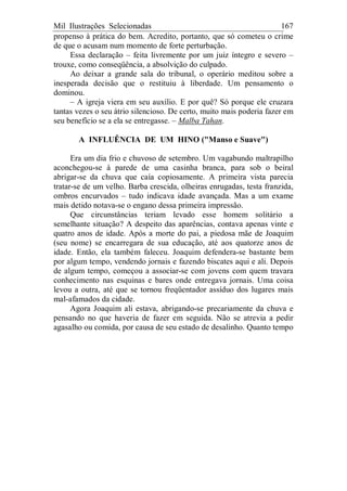 Mil Ilustrações Selecionadas 167
propenso à prática do bem. Acredito, portanto, que só cometeu o crime
de que o acusam num momento de forte perturbação.
Essa declaração – feita livremente por um juiz íntegro e severo –
trouxe, como conseqüência, a absolvição do culpado.
Ao deixar a grande sala do tribunal, o operário meditou sobre a
inesperada decisão que o restituiu à liberdade. Um pensamento o
dominou.
– A igreja viera em seu auxílio. E por quê? Só porque ele cruzara
tantas vezes o seu átrio silencioso. De certo, muito mais poderia fazer em
seu benefício se a ela se entregasse. – Malba Tahan.
A INFLUÊNCIA DE UM HINO ("Manso e Suave")
Era um dia frio e chuvoso de setembro. Um vagabundo maltrapilho
aconchegou-se à parede de uma casinha branca, para sob o beiral
abrigar-se da chuva que caía copiosamente. A primeira vista parecia
tratar-se de um velho. Barba crescida, olheiras enrugadas, testa franzida,
ombros encurvados – tudo indicava idade avançada. Mas a um exame
mais detido notava-se o engano dessa primeira impressão.
Que circunstâncias teriam levado esse homem solitário a
semelhante situação? A despeito das aparências, contava apenas vinte e
quatro anos de idade. Após a morte do pai, a piedosa mãe de Joaquim
(seu nome) se encarregara de sua educação, até aos quatorze anos de
idade. Então, ela também faleceu. Joaquim defendera-se bastante bem
por algum tempo, vendendo jornais e fazendo biscates aqui e ali. Depois
de algum tempo, começou a associar-se com jovens com quem travara
conhecimento nas esquinas e bares onde entregava jornais. Uma coisa
levou a outra, até que se tornou freqüentador assíduo dos lugares mais
mal-afamados da cidade.
Agora Joaquim ali estava, abrigando-se precariamente da chuva e
pensando no que haveria de fazer em seguida. Não se atrevia a pedir
agasalho ou comida, por causa de seu estado de desalinho. Quanto tempo
 