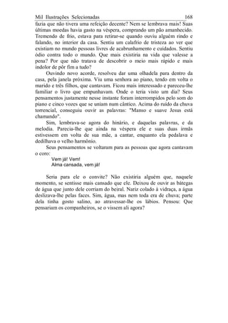 Mil Ilustrações Selecionadas 168
fazia que não tivera uma refeição decente? Nem se lembrava mais! Suas
últimas moedas havia gasto na véspera, comprando um pão amanhecido.
Tremendo de frio, estava para retirar-se quando ouviu alguém rindo e
falando, no interior da casa. Sentiu um calafrio de tristeza ao ver que
existiam no mundo pessoas livres de acabrunhamento e cuidados. Sentiu
ódio contra todo o mundo. Que mais existiria na vida que valesse a
pena? Por que não tratava de descobrir o meio mais rápido e mais
indolor de pôr fim a tudo?
Ouvindo novo acorde, resolveu dar uma olhadela para dentro da
casa, pela janela próxima. Viu uma senhora ao piano, tendo em volta o
marido e três filhos, que cantavam. Ficou mais interessado e pareceu-lhe
familiar o livro que empunhavam. Onde o teria visto um dia? Seus
pensamentos justamente nesse instante foram interrompidos pelo som do
piano e cinco vozes que se uniam num cântico. Acima do ruído da chuva
torrencial, conseguiu ouvir as palavras: "Manso e suave Jesus está
chamando".
Sim, lembrava-se agora do hinário, e daquelas palavras, e da
melodia. Parecia-lhe que ainda na véspera ele e suas duas irmãs
estivessem em volta de sua mãe, a cantar, enquanto ela pedalava e
dedilhava o velho harmônio.
Seus pensamentos se voltaram para as pessoas que agora cantavam
o coro:
Vem já! Vem!
Alma cansada, vem já!
Seria para ele o convite? Não existiria alguém que, naquele
momento, se sentisse mais cansado que ele. Deixou de ouvir as bátegas
de água que junto dele corriam do beiral. Nariz colado à vidraça, a água
deslizava-lhe pelas faces. Sim, água, mas nem toda era de chuva; parte
dela tinha gosto salino, ao atravessar-lhe os lábios. Pensou: Que
pensariam os companheiros, se o vissem ali agora?
 