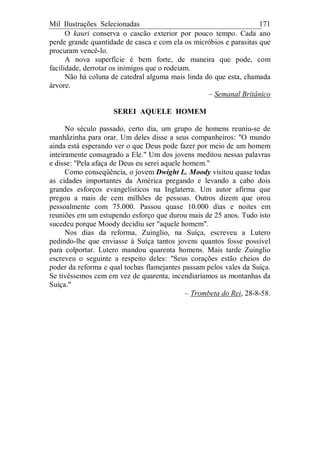 Mil Ilustrações Selecionadas 171
O kauri conserva o cascão exterior por pouco tempo. Cada ano
perde grande quantidade de casca e com ela os micróbios e parasitas que
procuram vencê-lo.
A nova superfície é bem forte, de maneira que pode, com
facilidade, derrotar os inimigos que o rodeiam.
Não há coluna de catedral alguma mais linda do que esta, chamada
árvore.
– Semanal Britânico
SEREI AQUELE HOMEM
No século passado, certo dia, um grupo de homens reuniu-se de
manhãzinha para orar. Um deles disse a seus companheiros: "O mundo
ainda está esperando ver o que Deus pode fazer por meio de um homem
inteiramente consagrado a Ele." Um dos jovens meditou nessas palavras
e disse: "Pela afaça de Deus eu serei aquele homem."
Como conseqüência, o jovem Dwight L. Moody visitou quase todas
as cidades importantes da América pregando e levando a cabo dois
grandes esforços evangelísticos na Inglaterra. Um autor afirma que
pregou a mais de cem milhões de pessoas. Outros dizem que orou
pessoalmente com 75.000. Passou quase 10.000 dias e noites em
reuniões em um estupendo esforço que durou mais de 25 anos. Tudo isto
sucedeu porque Moody decidiu ser "aquele homem".
Nos dias da reforma, Zuinglio, na Suíça, escreveu a Lutero
pedindo-lhe que enviasse à Suíça tantos jovens quantos fosse possível
para colportar. Lutero mandou quarenta homens. Mais tarde Zuinglio
escreveu o seguinte a respeito deles: "Seus corações estão cheios do
poder da reforma e qual tochas flamejantes passam pelos vales da Suíça.
Se tivéssemos cem em vez de quarenta, incendiaríamos as montanhas da
Suíça."
– Trombeta do Rei, 28-8-58.
 