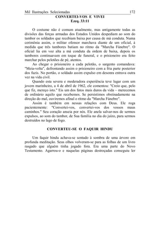 Mil Ilustrações Selecionadas 172
CONVERTEI-VOS E VIVEI
Ezeq. 33:11
O costume não é comum atualmente, mas antigamente todas as
divisões das forças armadas dos Estados Unidos despediam ao som do
tambor os soldados que recebiam baixa por causa de má conduta. Numa
cerimônia assim, o militar ofensor marchava diante de um oficial, à
medida que três tambores batiam no ritmo da "Marcha Fúnebre". O
oficial lia em voz alta a má conduta da ordem de baixa, depois os
tambores continuavam em toque de funeral, e o prisioneiro era feito
marchar pelos pelotões de pé, atentos.
Ao chegar o prisioneiro a cada pelotão, o sargento comandava:
"Meia-volta", defrontando assim o prisioneiro com a fria parte posterior
dos fuzis. No portão, o soldado assim expulso em desonra entrava outra
vez na vida civil.
Quando esta severa e moderadora experiência teve lugar com um
jovem marinheiro, a 4 de abril de 1962, ele comentou: "Creio que, pelo
que fiz, mereço isto." Eis um dos fatos mais duros da vida – merecemos
de ordinário aquilo que recebemos. Se persistimos obstinadamente na
direção do mal, ouviremos afinal o ritmo da "Marcha Fúnebre".
Assim é também em nessas relações com Deus. Ele roga
pacientemente: "Convertei-vos, convertei-vos dos vossos maus
caminhos." Seu coração anseia por nós. Ele anela salvar-nos de sermos
expulsos, ao som do tambor, de Sua família no dia do juízo, para sermos
destruídos no lago de fogo.
CONVERTEU-SE O FAQUIR HINDU
Um faquir hindu achava-se sentado à sombra de uma árvore em
profunda meditação. Seus olhos volveram-se para as folhas de um livro
rasgado que alguém tinha jogado fora. Era uma parte do Novo
Testamento. Agarrou-o e naquelas páginas destroçadas conseguiu ler
 