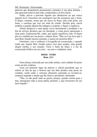 Mil Ilustrações Selecionadas 173
palavras que despertaram pensamentos estranhos à sua alma faminta –
elas pareciam tomá-lo pela mão, conduzindo-o ao Pai celeste.
Então, pôs-se a procurar alguém que obedecesse ao que estava
naquele livro. Encontrou um estrangeiro que lhe assegurou que o fazia.
O faquir, contente, notou que ele usava no braço uma cinta preta, um
fumo, e concluiu que isso era sinal de cristão. Decidiu pois, usá-la
também e quando alguém lhe indagava a respeito, o faquir o explicava.
Afinal, dirigiu-se a uma igreja, ouviu atentamente o predador e ao
fim do serviço declarou que era discípulo, e como prova apresentou a
cinta preta. Explicaram-lhe, então, que aquilo significava luto. O faquir
pôs-se a meditar por um pouco, e depois disse: "Mas eu li no livro que o
meu Bem Amado morreu; portanto, a usarei em memória dEle."
Entretanto, veio a conhecer o Evangelho da ressurreição, e quando
soube que Aquele Bem Amado estava vivo para sempre, uma grande
alegria encheu o seu coração. Tirou o fumo do braço e a luz da
ressurreição brilhou em seu rosto – era este o verdadeiro sinal.
DOOU TUDO
Rom. 12:1
Num almoço oferecido por um clube militar, certo soldado foi posto
como um dos oradores.
Usou em primeiro lugar da palavra o oficial presidente que se
referiu ao fato de que o homem que iria falar perdera uma perna no
combate, sendo então o veterano altamente aclamado ao levantar-se;
começou negando a alusão que lhe fizera o presidente, afirmando:
"Não, eu não perdi nada na guerra, porque, quando saímos para a
luta, entregamos tudo à nossa pátria; portanto, o que trouxemos foi um
lucro líquido."
 