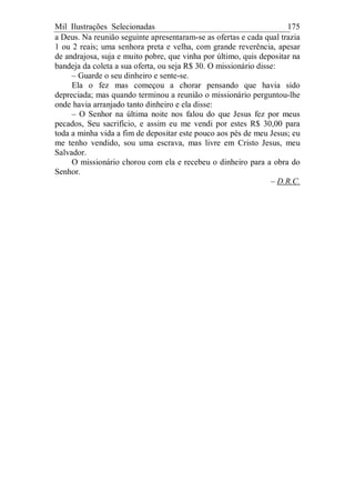 Mil Ilustrações Selecionadas 175
a Deus. Na reunião seguinte apresentaram-se as ofertas e cada qual trazia
1 ou 2 reais; uma senhora preta e velha, com grande reverência, apesar
de andrajosa, suja e muito pobre, que vinha por último, quis depositar na
bandeja da coleta a sua oferta, ou seja R$ 30. O missionário disse:
– Guarde o seu dinheiro e sente-se.
Ela o fez mas começou a chorar pensando que havia sido
depreciada; mas quando terminou a reunião o missionário perguntou-lhe
onde havia arranjado tanto dinheiro e ela disse:
– O Senhor na última noite nos falou do que Jesus fez por meus
pecados, Seu sacrifício, e assim eu me vendi por estes R$ 30,00 para
toda a minha vida a fim de depositar este pouco aos pés de meu Jesus; eu
me tenho vendido, sou uma escrava, mas livre em Cristo Jesus, meu
Salvador.
O missionário chorou com ela e recebeu o dinheiro para a obra do
Senhor.
– D.R.C.
 
