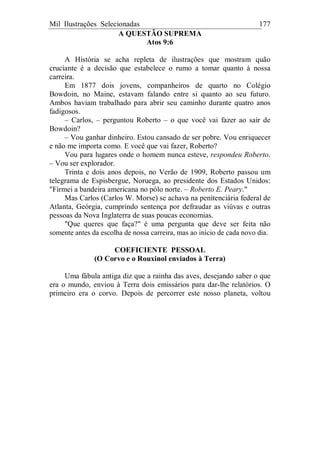 Mil Ilustrações Selecionadas 177
A QUESTÃO SUPREMA
Atos 9:6
A História se acha repleta de ilustrações que mostram quão
cruciante é a decisão que estabelece o rumo a tomar quanto à nossa
carreira.
Em 1877 dois jovens, companheiros de quarto no Colégio
Bowdoin, no Maine, estavam falando entre si quanto ao seu futuro.
Ambos haviam trabalhado para abrir seu caminho durante quatro anos
fadigosos.
– Carlos, – perguntou Roberto – o que você vai fazer ao sair de
Bowdoin?
– Vou ganhar dinheiro. Estou cansado de ser pobre. Vou enriquecer
e não me importa como. E você que vai fazer, Roberto?
Vou para lugares onde o homem nunca esteve, respondeu Roberto.
– Vou ser explorador.
Trinta e dois anos depois, no Verão de 1909, Roberto passou um
telegrama de Espisbergue, Noruega, ao presidente dos Estados Unidos:
"Firmei a bandeira americana no pólo norte. – Roberto E. Peary."
Mas Carlos (Carlos W. Morse) se achava na penitenciária federal de
Atlanta, Geórgia, cumprindo sentença por defraudar as viúvas e outras
pessoas da Nova Inglaterra de suas poucas economias.
"Que queres que faça?" é uma pergunta que deve ser feita não
somente antes da escolha de nossa carreira, mas ao início de cada novo dia.
COEFICIENTE PESSOAL
(O Corvo e o Rouxinol enviados à Terra)
Uma fábula antiga diz que a rainha das aves, desejando saber o que
era o mundo, enviou à Terra dois emissários para dar-lhe relatórios. O
primeiro era o corvo. Depois de percorrer este nosso planeta, voltou
 