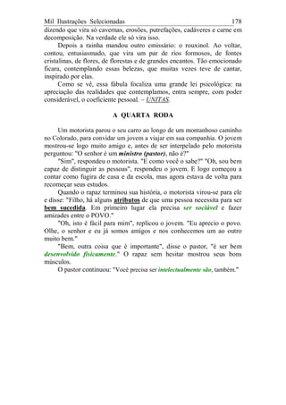 Mil Ilustrações Selecionadas 178
dizendo que vira só cavernas, erosões, putrefações, cadáveres e carne em
decomposição. Na verdade ele só vira isso.
Depois a rainha mandou outro emissário: o rouxinol. Ao voltar,
contou, entusiasmado, que vira um par de rios formosos, de fontes
cristalinas, de flores, de florestas e de grandes encantos. Tão emocionado
ficara, contemplando essas belezas, que muitas vezes teve de cantar,
inspirado por elas.
Como se vê, essa fábula focaliza uma grande lei psicológica: na
apreciação das realidades que contemplamos, entra sempre, com poder
considerável, o coeficiente pessoal. – UNITAS.
A QUARTA RODA
Um motorista parou o seu carro ao longo de um montanhoso caminho
no Colorado, para convidar um jovem a viajar em sua companhia. O jovem
mostrou-se logo muito amigo e, antes de ser interpelado pelo motorista
perguntou: "O senhor é um ministro (pastor), não é?"
"Sim", respondeu o motorista. "E como você o sabe?" "Oh, sou bem
capaz de distinguir as pessoas", respondeu o jovem. E logo começou a
contar como fugira de casa e da escola, mas agora estava de volta para
recomeçar seus estudos.
Quando o rapaz terminou sua história, o motorista virou-se para ele
e disse: "Filho, há alguns atributos de que uma pessoa necessita para ser
bem sucedida. Em primeiro lugar ela precisa ser sociável e fazer
amizades entre o POVO."
"Oh, isto é fácil para mim", replicou o jovem. "Eu aprecio o povo.
Olhe, o senhor e eu já somos amigos e nos conhecemos um ao outro
muito bem."
"Bem, outra coisa que é importante", disse o pastor, "é ser bem
desenvolvido fisicamente." O rapaz sem hesitar mostrou seus bons
músculos.
O pastor continuou: "Você precisa ser intelectualmente são, também."
 