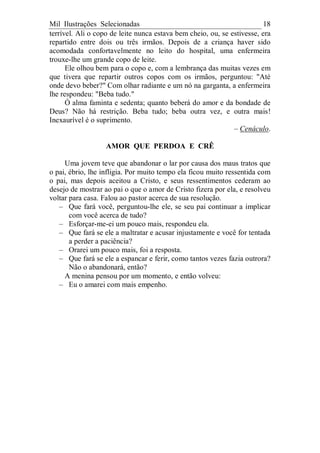 Mil Ilustrações Selecionadas 18
terrível. Ali o copo de leite nunca estava bem cheio, ou, se estivesse, era
repartido entre dois ou três irmãos. Depois de a criança haver sido
acomodada confortavelmente no leito do hospital, uma enfermeira
trouxe-lhe um grande copo de leite.
Ele olhou bem para o copo e, com a lembrança das muitas vezes em
que tivera que repartir outros copos com os irmãos, perguntou: "Até
onde devo beber?" Com olhar radiante e um nó na garganta, a enfermeira
lhe respondeu: "Beba tudo."
Ó alma faminta e sedenta; quanto beberá do amor e da bondade de
Deus? Não há restrição. Beba tudo; beba outra vez, e outra mais!
Inexaurível é o suprimento.
– Cenáculo.
AMOR QUE PERDOA E CRÊ
Uma jovem teve que abandonar o lar por causa dos maus tratos que
o pai, ébrio, lhe infligia. Por muito tempo ela ficou muito ressentida com
o pai, mas depois aceitou a Cristo, e seus ressentimentos cederam ao
desejo de mostrar ao pai o que o amor de Cristo fizera por ela, e resolveu
voltar para casa. Falou ao pastor acerca de sua resolução.
– Que fará você, perguntou-lhe ele, se seu pai continuar a implicar
com você acerca de tudo?
– Esforçar-me-ei um pouco mais, respondeu ela.
– Que fará se ele a maltratar e acusar injustamente e você for tentada
a perder a paciência?
– Orarei um pouco mais, foi a resposta.
– Que fará se ele a espancar e ferir, como tantos vezes fazia outrora?
Não o abandonará, então?
A menina pensou por um momento, e então volveu:
– Eu o amarei com mais empenho.
 