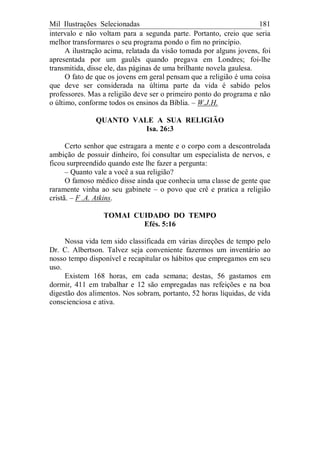 Mil Ilustrações Selecionadas 181
intervalo e não voltam para a segunda parte. Portanto, creio que seria
melhor transformares o seu programa pondo o fim no princípio.
A ilustração acima, relatada da visão tomada por alguns jovens, foi
apresentada por um gaulês quando pregava em Londres; foi-lhe
transmitida, disse ele, das páginas de uma brilhante novela gaulesa.
O fato de que os jovens em geral pensam que a religião é uma coisa
que deve ser considerada na última parte da vida é sabido pelos
professores. Mas a religião deve ser o primeiro ponto do programa e não
o último, conforme todos os ensinos da Bíblia. – W.J.H.
QUANTO VALE A SUA RELIGIÃO
Isa. 26:3
Certo senhor que estragara a mente e o corpo com a descontrolada
ambição de possuir dinheiro, foi consultar um especialista de nervos, e
ficou surpreendido quando este lhe fazer a pergunta:
– Quanto vale a você a sua religião?
O famoso médico disse ainda que conhecia uma classe de gente que
raramente vinha ao seu gabinete – o povo que crê e pratica a religião
cristã. – F .A. Atkins.
TOMAI CUIDADO DO TEMPO
Efés. 5:16
Nossa vida tem sido classificada em várias direções de tempo pelo
Dr. C. Albertson. Talvez seja conveniente fazermos um inventário ao
nosso tempo disponível e recapitular os hábitos que empregamos em seu
uso.
Existem 168 horas, em cada semana; destas, 56 gastamos em
dormir, 411 em trabalhar e 12 são empregadas nas refeições e na boa
digestão dos alimentos. Nos sobram, portanto, 52 horas líquidas, de vida
conscienciosa e ativa.
 